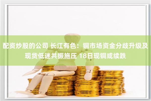 配资炒股的公司 长江有色：铜市场资金分歧升级及现货低迷共振施压 18日现铜或续跌