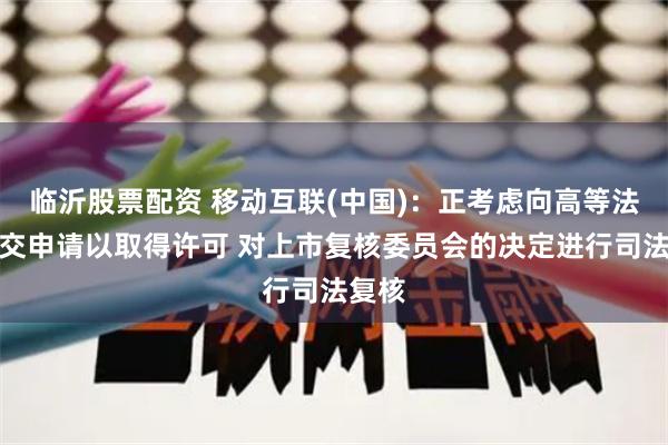 临沂股票配资 移动互联(中国)：正考虑向高等法院提交申请以取得许可 对上市复核委员会的决定进行司法复核