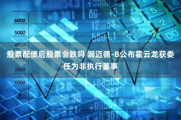 股票配债后股票会跌吗 润迈德-B公布霍云龙获委任为非执行董事