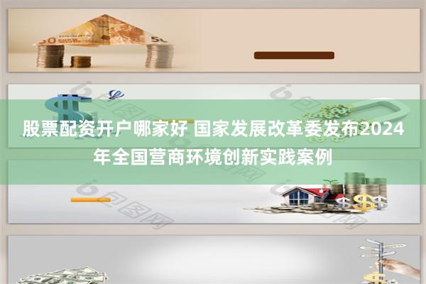 股票配资开户哪家好 国家发展改革委发布2024年全国营商环境创新实践案例