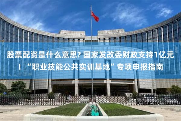 股票配资是什么意思? 国家发改委财政支持1亿元！“职业技能公共实训基地”专项申报指南