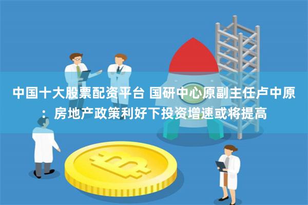 中国十大股票配资平台 国研中心原副主任卢中原：房地产政策利好下投资增速或将提高