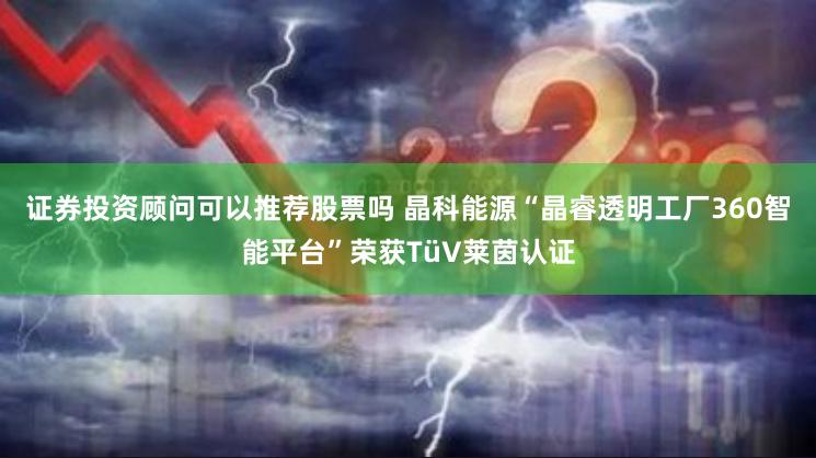 证券投资顾问可以推荐股票吗 晶科能源“晶睿透明工厂360智能平台”荣获TüV莱茵认证