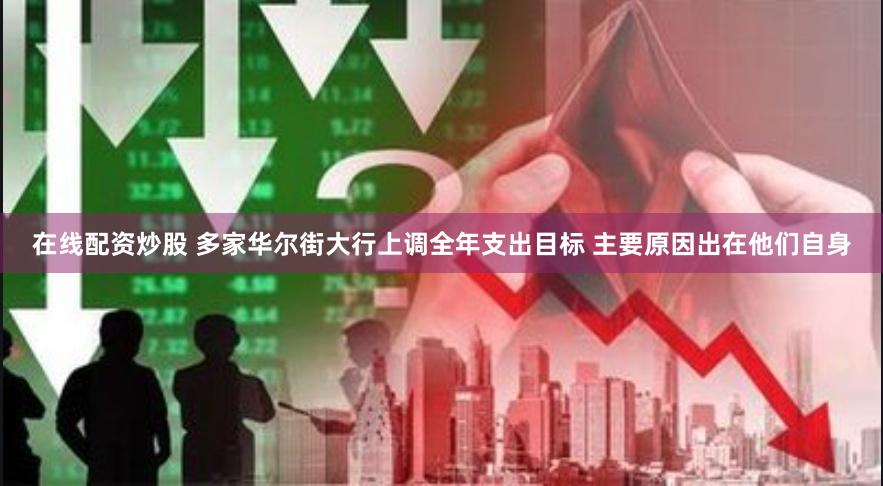 在线配资炒股 多家华尔街大行上调全年支出目标 主要原因出在他们自身