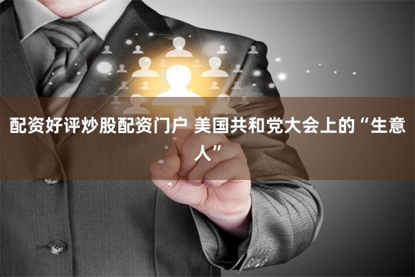 配资好评炒股配资门户 美国共和党大会上的“生意人”