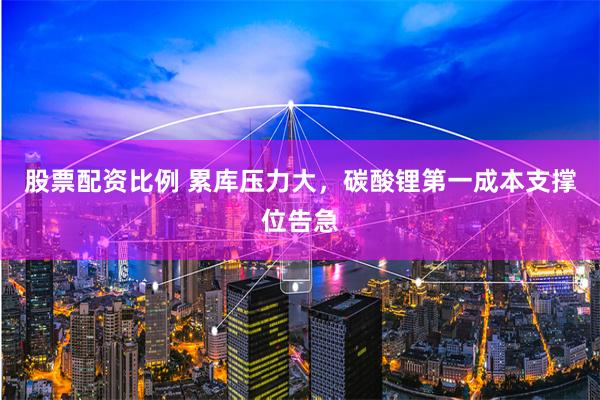 股票配资比例 累库压力大，碳酸锂第一成本支撑位告急