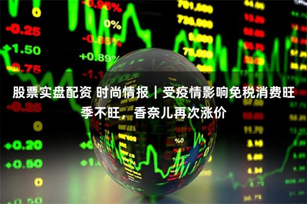 股票实盘配资 时尚情报｜受疫情影响免税消费旺季不旺，香奈儿再次涨价