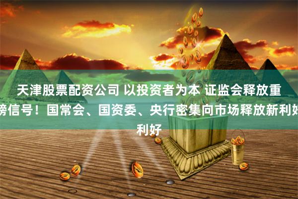 天津股票配资公司 以投资者为本 证监会释放重磅信号！国常会、国资委、央行密集向市场释放新利好