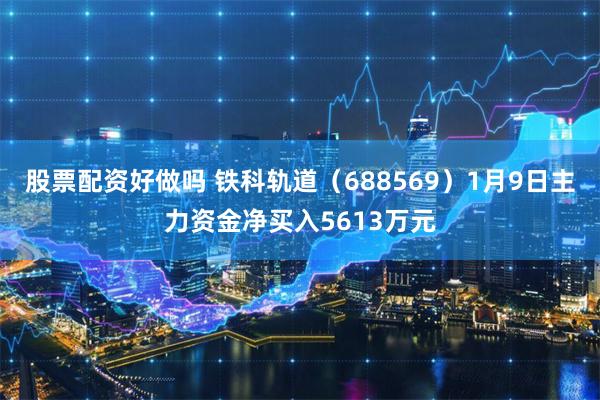股票配资好做吗 铁科轨道（688569）1月9日主力资金净买入5613万元