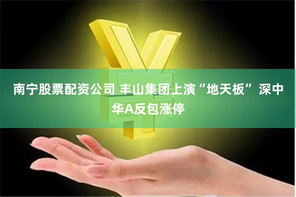 南宁股票配资公司 丰山集团上演“地天板” 深中华A反包涨停