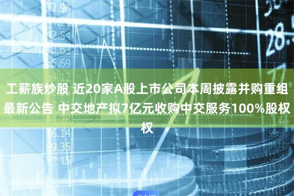 工薪族炒股 近20家A股上市公司本周披露并购重组最新公告 中交地产拟7亿元收购中交服务100%股权
