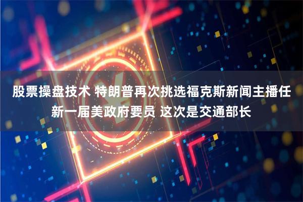 股票操盘技术 特朗普再次挑选福克斯新闻主播任新一届美政府要员 这次是交通部长