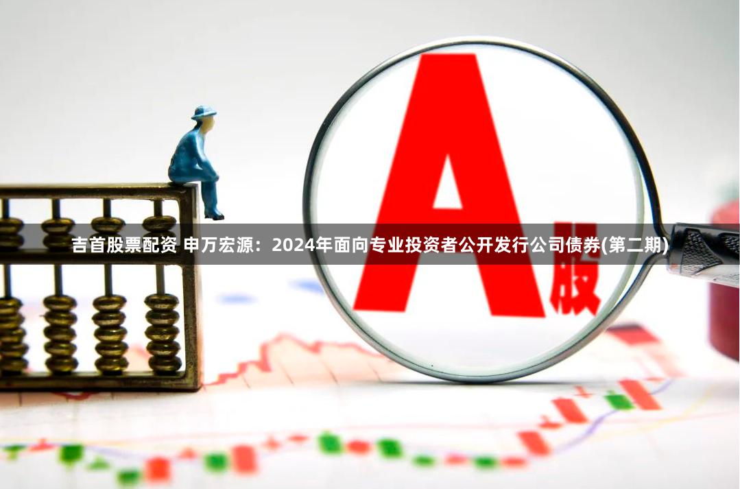 吉首股票配资 申万宏源：2024年面向专业投资者公开发行公司债券(第二期)