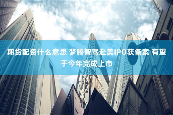 期货配资什么意思 梦腾智驾赴美IPO获备案 有望于今年完成上市