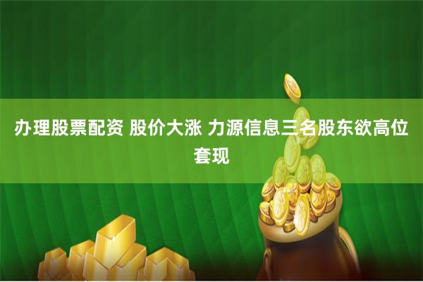 办理股票配资 股价大涨 力源信息三名股东欲高位套现