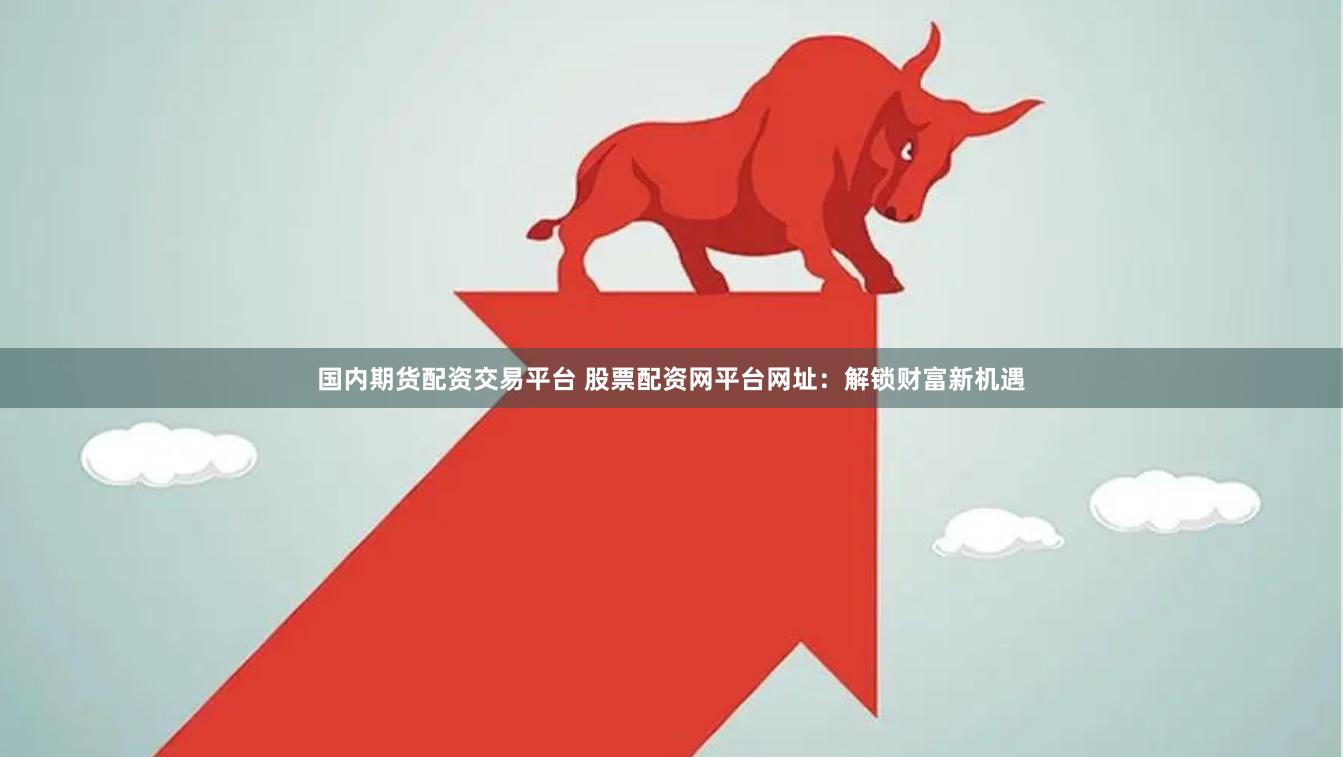 国内期货配资交易平台 股票配资网平台网址：解锁财富新机遇