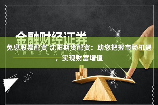 免息股票配资 沈阳期货配资：助您把握市场机遇，实现财富增值