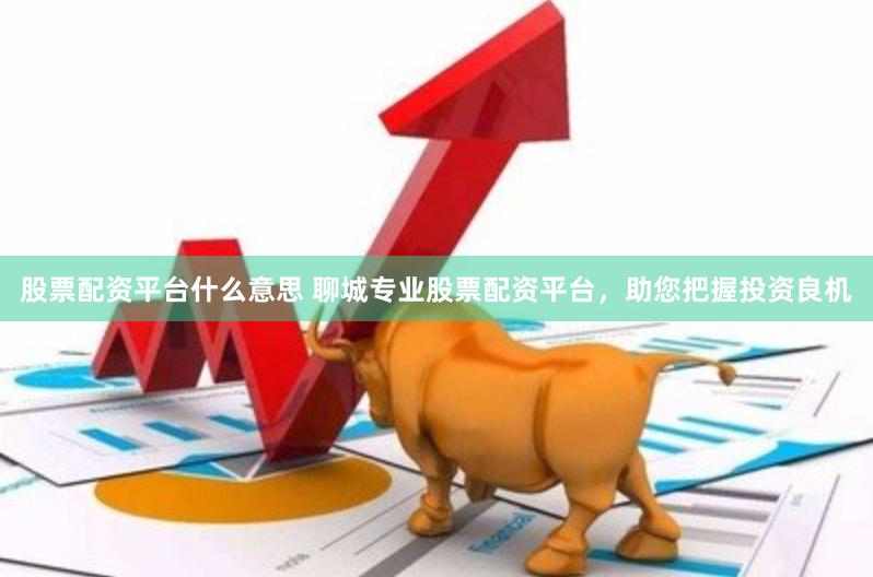 股票配资平台什么意思 聊城专业股票配资平台，助您把握投资良机