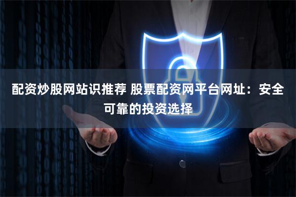配资炒股网站识推荐 股票配资网平台网址：安全可靠的投资选择