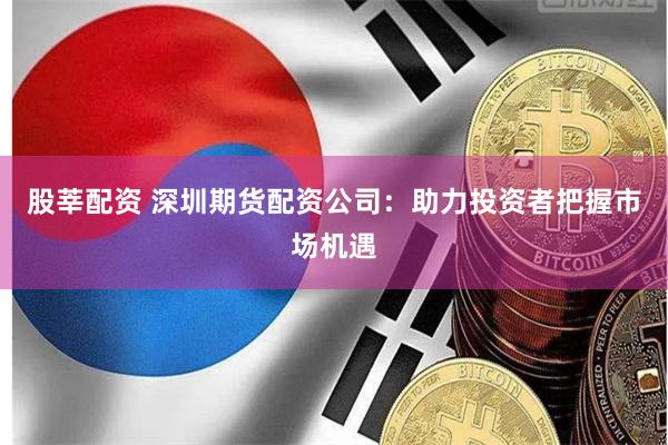 股莘配资 深圳期货配资公司：助力投资者把握市场机遇