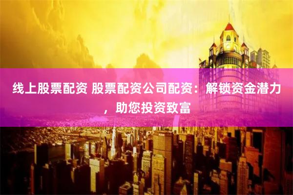 线上股票配资 股票配资公司配资：解锁资金潜力，助您投资致富