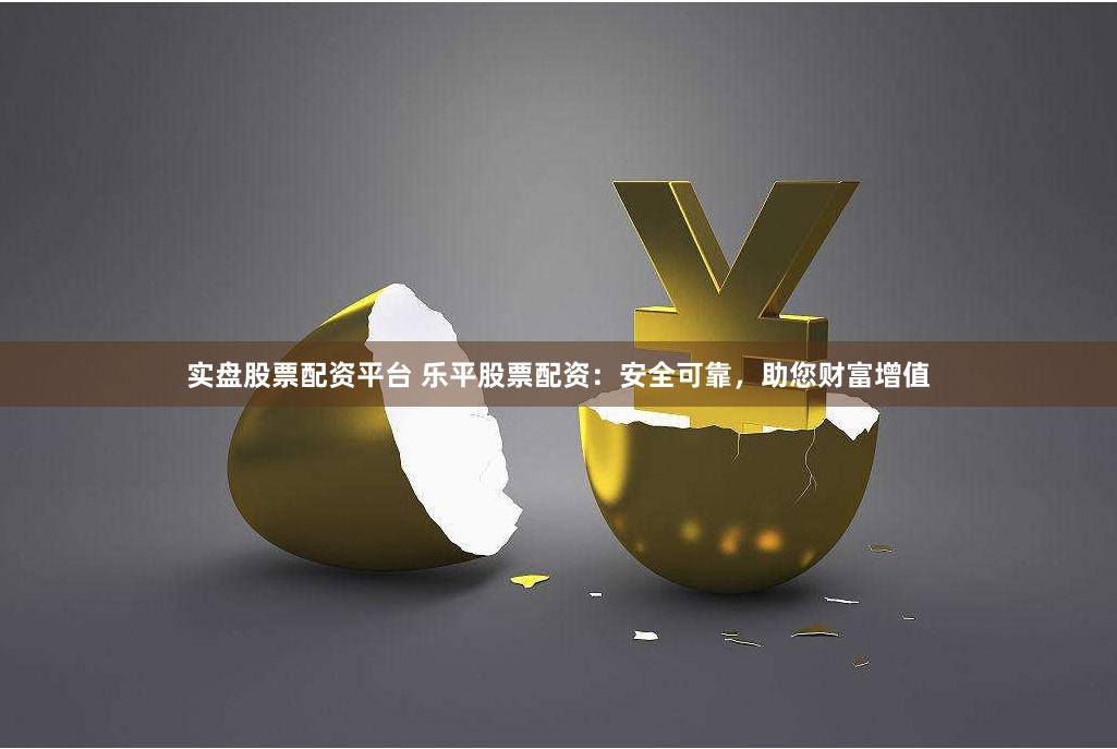 实盘股票配资平台 乐平股票配资：安全可靠，助您财富增值