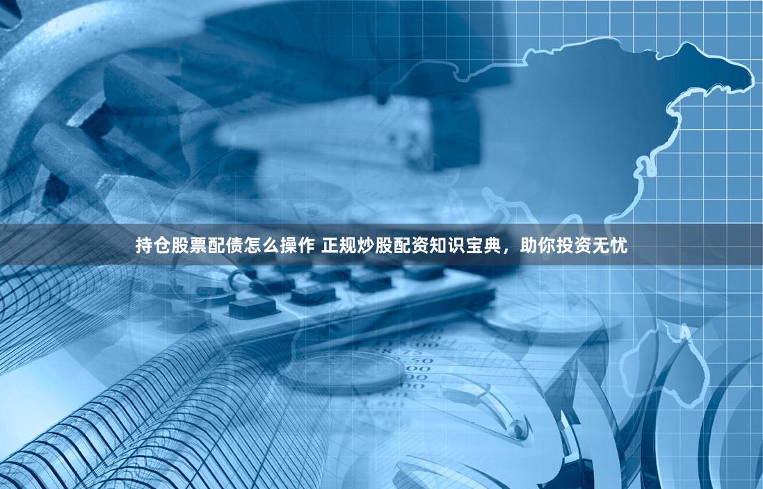 持仓股票配债怎么操作 正规炒股配资知识宝典，助你投资无忧