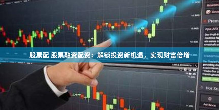 股票配 股票融资配资：解锁投资新机遇，实现财富倍增