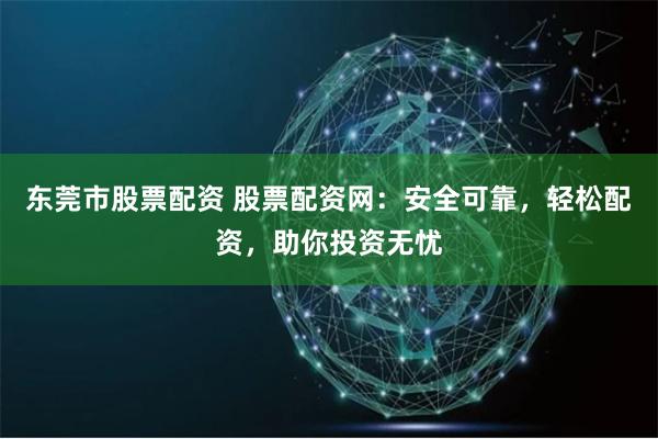 东莞市股票配资 股票配资网：安全可靠，轻松配资，助你投资无忧