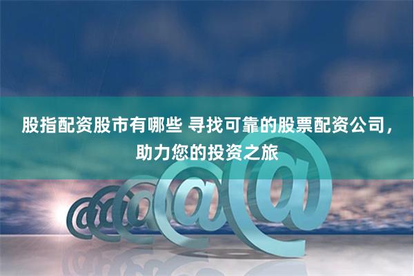 股指配资股市有哪些 寻找可靠的股票配资公司，助力您的投资之旅