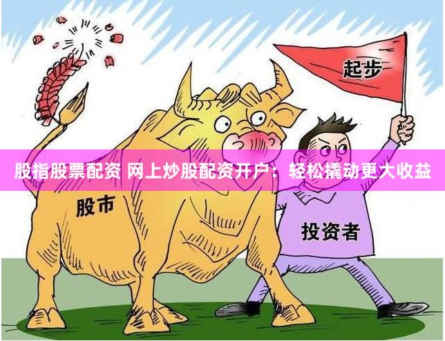 股指股票配资 网上炒股配资开户：轻松撬动更大收益