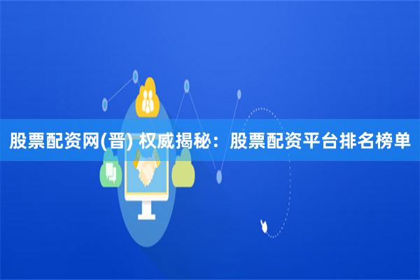 股票配资网(晋) 权威揭秘：股票配资平台排名榜单