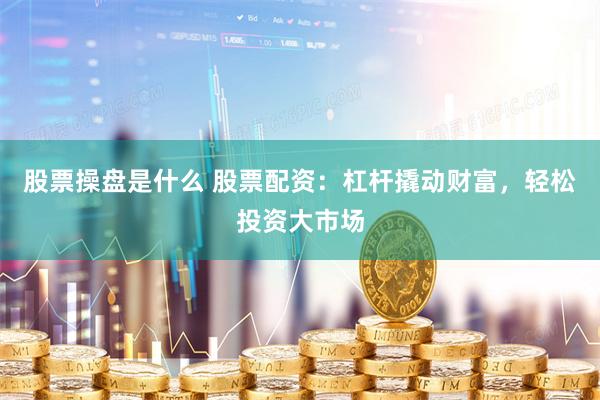 股票操盘是什么 股票配资：杠杆撬动财富，轻松投资大市场
