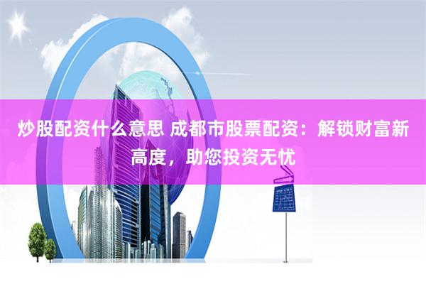 炒股配资什么意思 成都市股票配资：解锁财富新高度，助您投资无忧
