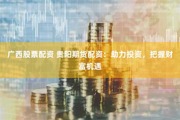 广西股票配资 贵阳期货配资：助力投资，把握财富机遇
