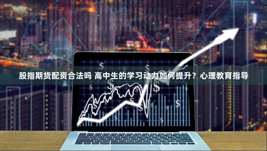 股指期货配资合法吗 高中生的学习动力如何提升？心理教育指导