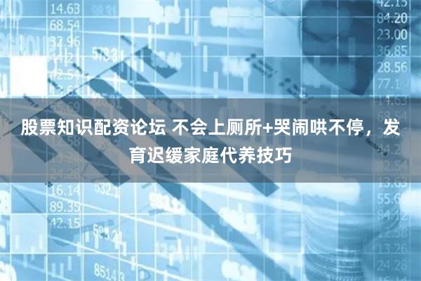 股票知识配资论坛 不会上厕所+哭闹哄不停，发育迟缓家庭代养技巧