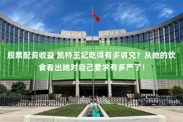 股票配资收益 凯特王妃吃得有多讲究？从她的饮食看出她对自己要求有多严了！