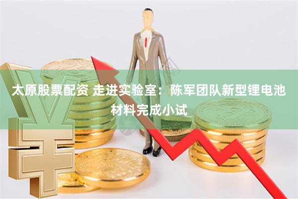 太原股票配资 走进实验室：陈军团队新型锂电池材料完成小试