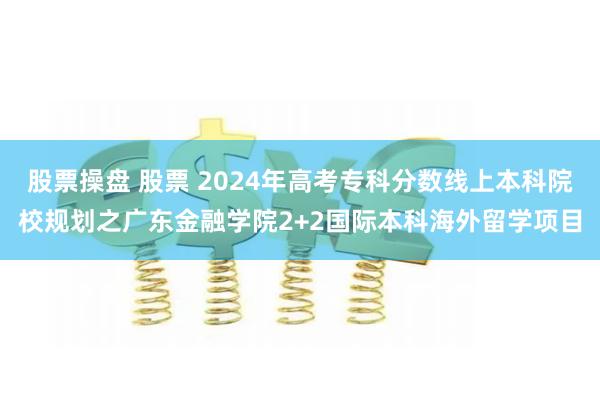 股票操盘 股票 2024年高考专科分数线上本科院校规划之广东金融学院2+2国际本科海外留学项目