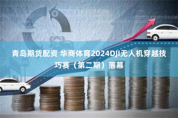 青岛期货配资 华商体育2024DJI无人机穿越技巧赛（第二期）落幕