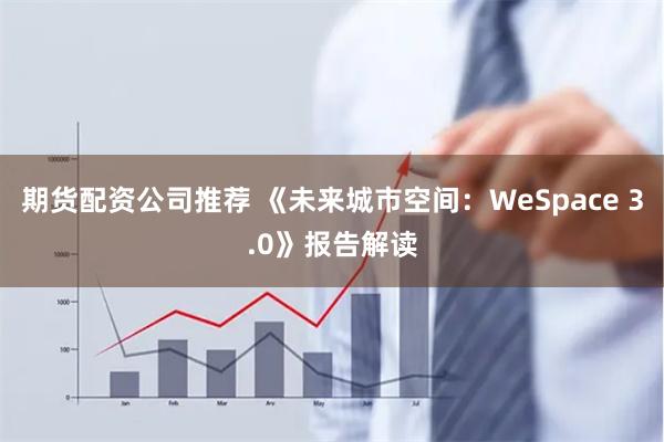 期货配资公司推荐 《未来城市空间：WeSpace 3.0》报告解读