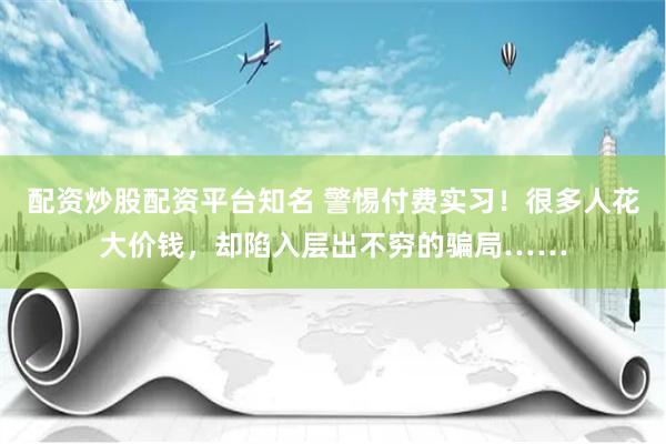 配资炒股配资平台知名 警惕付费实习！很多人花大价钱，却陷入层出不穷的骗局……