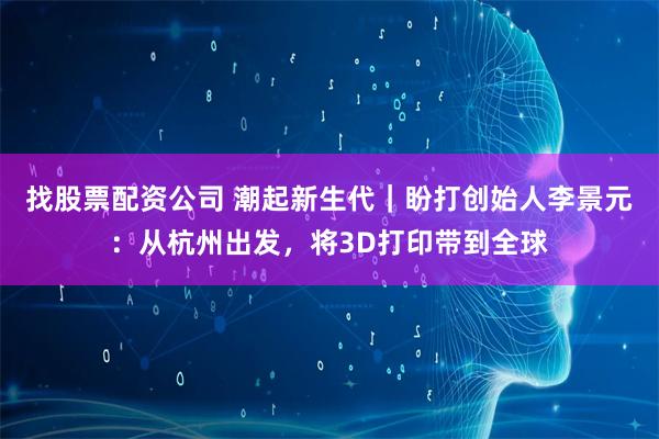 找股票配资公司 潮起新生代｜盼打创始人李景元：从杭州出发，将3D打印带到全球