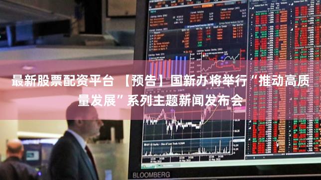最新股票配资平台 【预告】国新办将举行“推动高质量发展”系列主题新闻发布会
