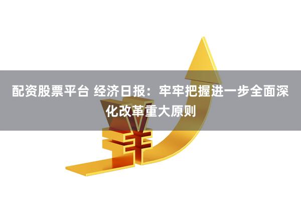 配资股票平台 经济日报：牢牢把握进一步全面深化改革重大原则