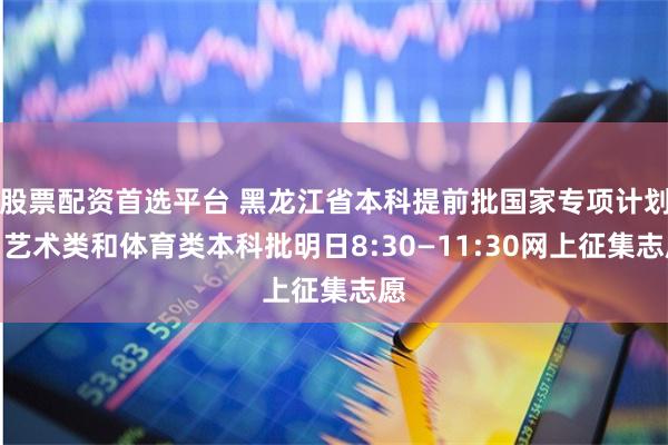 股票配资首选平台 黑龙江省本科提前批国家专项计划、艺术类和体育类本科批明日8:30—11:30网上征集志愿