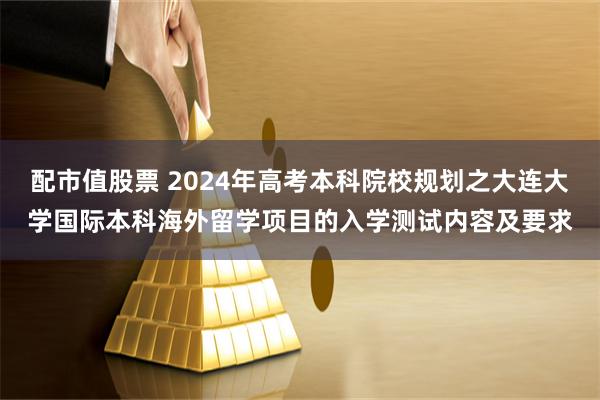 配市值股票 2024年高考本科院校规划之大连大学国际本科海外留学项目的入学测试内容及要求