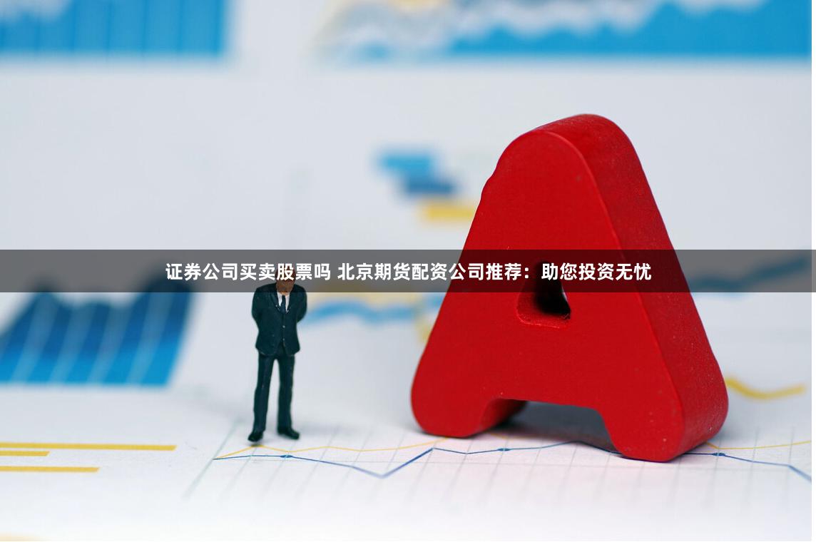证券公司买卖股票吗 北京期货配资公司推荐：助您投资无忧